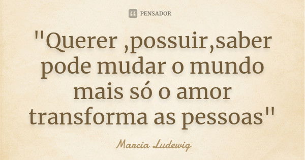 "Querer ,possuir,saber pode mudar o mundo mais só o amor transforma as pessoas"... Frase de Marcia Ludewig.