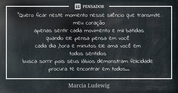 "Quero ficar neste momento nesse silêncio que transmite meu coração apenas sentir cada movimento e mil batidas quando ele pensa pensa em você cada dia ,hor... Frase de Márcia Ludewig.