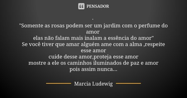 · "Somente as rosas podem ser um jardim com o perfume do amor elas não falam mais inalam a essência do amor" Se você tiver que amar alguém ame com a a... Frase de Marcia Ludewig.