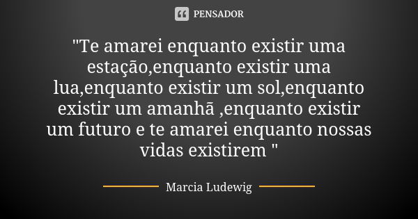 "Te amarei enquanto existir uma estação,enquanto existir uma lua,enquanto existir um sol,enquanto existir um amanhã ,enquanto existir um futuro e te amarei... Frase de Márcia Ludewig.