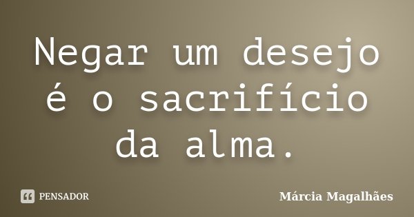 Negar um desejo é o sacrifício da alma.... Frase de Marcia Magalhães.
