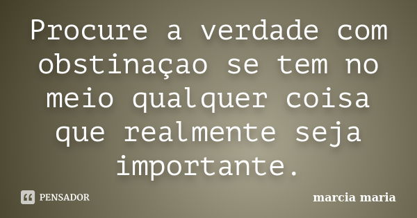 Procure a verdade com obstinaçao se tem no meio qualquer coisa que realmente seja importante.... Frase de Marcia Maria.