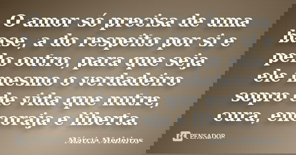 O amor só precisa de uma base, a do respeito por si e pelo outro, para que seja ele mesmo o verdadeiro sopro de vida que nutre, cura, encoraja e liberta.... Frase de Márcia Medeiros.