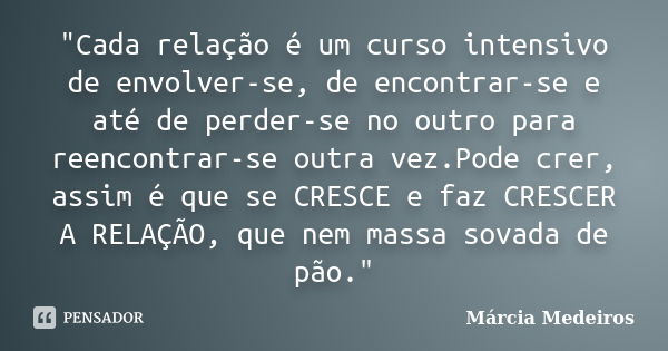 "Cada relação é um curso intensivo de envolver-se, de encontrar-se e até de perder-se no outro para reencontrar-se outra vez.Pode crer, assim é que se CRES... Frase de Márcia Medeiros.