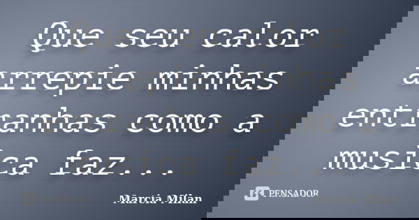 Que seu calor arrepie minhas entranhas como a musica faz...... Frase de Marcia Milan.