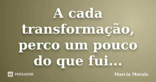 A cada transformação, perco um pouco do que fui...... Frase de Marcia Morais.