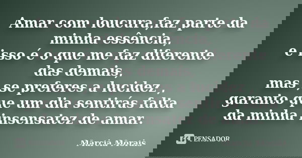 Amar com loucura,faz parte da minha essência, e isso é o que me faz diferente das demais, mas ,se preferes a lucidez , garanto que um dia sentirás falta da minh... Frase de Marcia Morais.