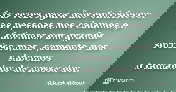 As vezes,para não entristecer as pessoas,nos calamos,e abrimos um grande sorriso,mas ,somente nos sabemos o tamanho da nossa dor.... Frase de Marcia Morais.