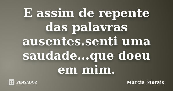 E assim de repente das palavras ausentes.senti uma saudade...que doeu em mim.... Frase de Marcia Morais.