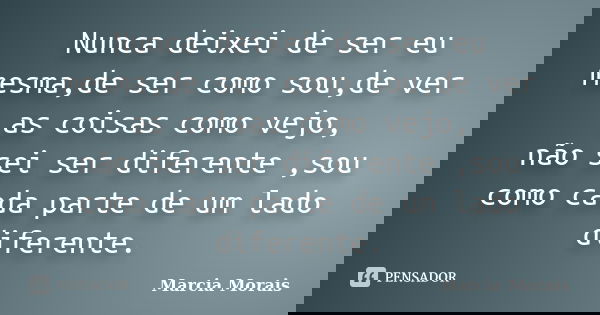 Nunca deixei de ser eu mesma,de ser como sou,de ver as coisas como vejo, não sei ser diferente ,sou como cada parte de um lado diferente.... Frase de Marcia Morais.