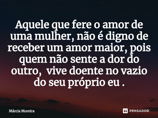 Aquele que fere o amor de uma mulher, não é digno de receber um amor maior, pois quem não sente a dor do outro, vive doente no vazio do seu próprio eu .⁠... Frase de Marcia moreira.