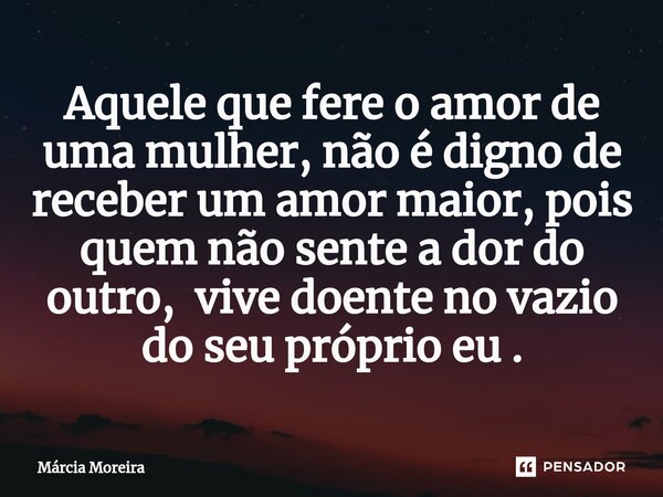 Aquele que fere o amor de uma mulher, não é digno de receber um amor maior, pois quem não sente a dor do outro, vive doente no vazio do seu próprio eu .⁠... Frase de Marcia moreira.