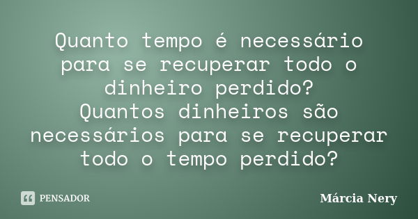 Quanto tempo é necessário para se recuperar todo o dinheiro perdido? Quantos dinheiros são necessários para se recuperar todo o tempo perdido?... Frase de Márcia Nery.