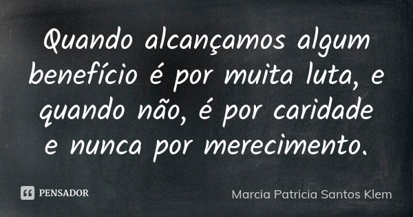 Quando alcançamos algum benefício é por muita luta, e quando não, é por caridade e nunca por merecimento.... Frase de Marcia Patricia Santos Klem.