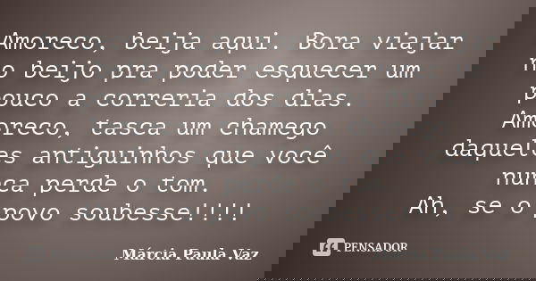 Amoreco, beija aqui. Bora viajar no beijo pra poder esquecer um pouco a correria dos dias. Amoreco, tasca um chamego daqueles antiguinhos que você nunca perde o... Frase de Marcia Paula Vaz.