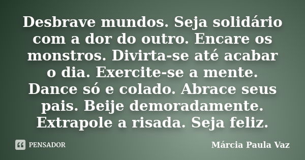 Desbrave mundos. Seja solidário com a dor do outro. Encare os monstros. Divirta-se até acabar o dia. Exercite-se a mente. Dance só e colado. Abrace seus pais. B... Frase de Marcia Paula Vaz.