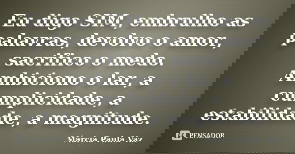 Eu digo SIM, embrulho as palavras, devolvo o amor, sacrifico o medo. Ambiciono o lar, a cumplicidade, a estabilidade, a magnitude.... Frase de Marcia Paula Vaz.