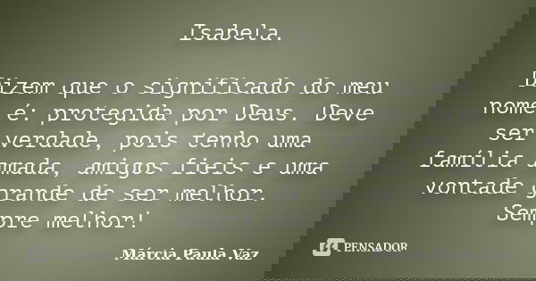 Isabela. Dizem que o significado do meu nome é: protegida por Deus. Deve ser verdade, pois tenho uma família amada, amigos fieis e uma vontade grande de ser mel... Frase de Marcia Paula Vaz.