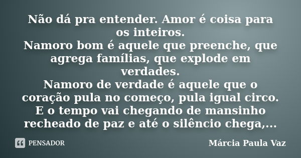 Não dá pra entender. Amor é coisa para os inteiros. Namoro bom é aquele que preenche, que agrega famílias, que explode em verdades. Namoro de verdade é aquele q... Frase de Márcia Paula Vaz.