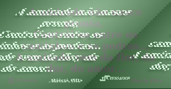 A amizade não nasce pronta, Contrói-se entre os caminhos e as pedras... A amizade vem da flor, da dor, do amor...... Frase de Márcia Pitta.