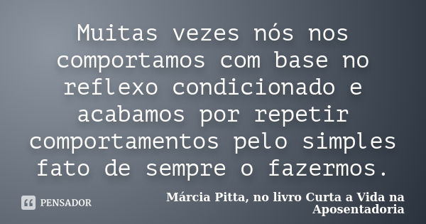 Muitas vezes nós nos comportamos com base no reflexo condicionado e acabamos por repetir comportamentos pelo simples fato de sempre o fazermos.... Frase de Márcia Pitta, no livro Curta a Vida na Aposentadoria.