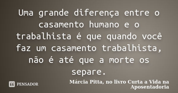 Uma grande diferença entre o casamento humano e o trabalhista é que quando você faz um casamento trabalhista, não é até que a morte os separe.... Frase de Márcia Pitta, no livro Curta a Vida na Aposentadoria.