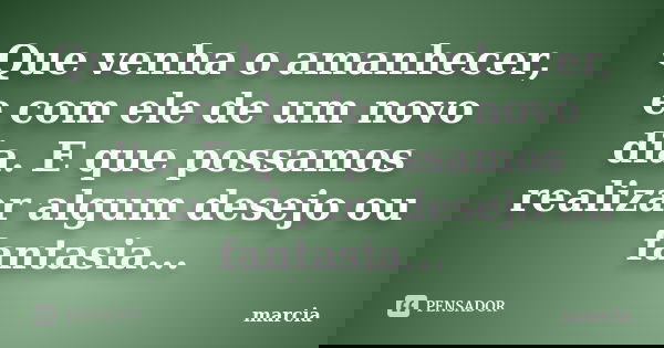 Que venha o amanhecer, e com ele de um novo dia. E que possamos realizar algum desejo ou fantasia...... Frase de Marcia.