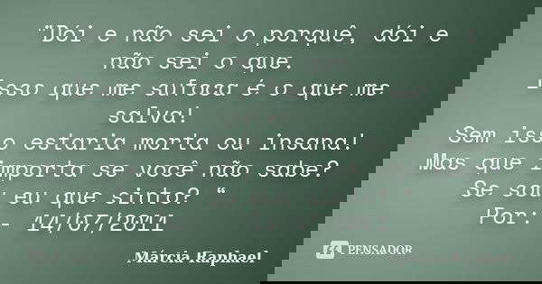 "Dói e não sei o porquê, dói e não sei o que. Isso que me sufoca é o que me salva! Sem isso estaria morta ou insana! Mas que importa se você não sabe? Se s... Frase de Márcia Raphael.