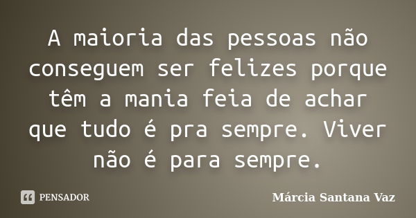 A maioria das pessoas não conseguem ser felizes porque têm a mania feia de achar que tudo é pra sempre. Viver não é para sempre.... Frase de Marcia Santana Vaz.