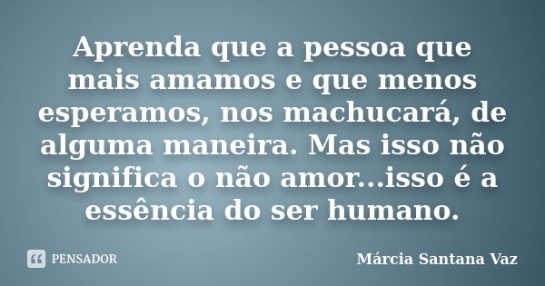 Aprenda que a pessoa que mais amamos e que menos esperamos, nos machucará, de alguma maneira. Mas isso não significa o não amor...isso é a essência do ser human... Frase de Márcia Santana Vaz.