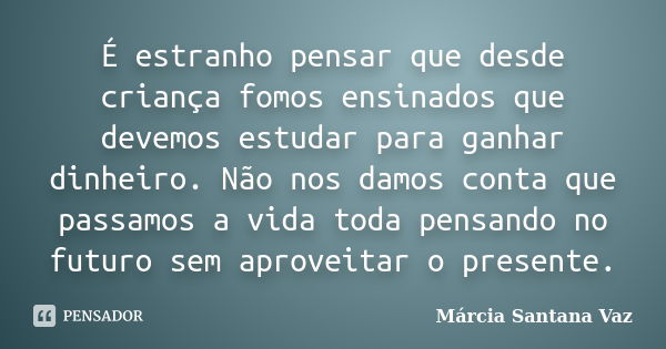 É estranho pensar que desde criança fomos ensinados que devemos estudar para ganhar dinheiro. Não nos damos conta que passamos a vida toda pensando no futuro se... Frase de Marcia Santana Vaz.