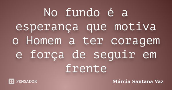 No fundo é a esperança que motiva o Homem a ter coragem e força de seguir em frente... Frase de Marcia Santana Vaz.