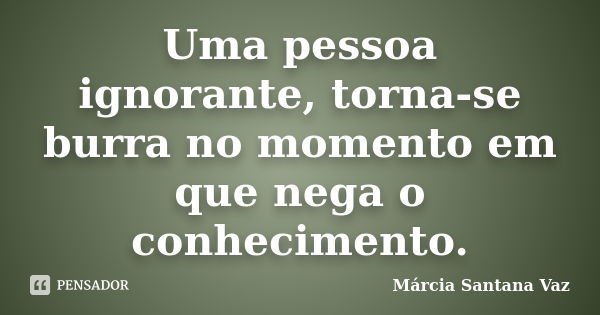 Uma pessoa ignorante, torna-se burra no momento em que nega o conhecimento.... Frase de Marcia Santana Vaz.