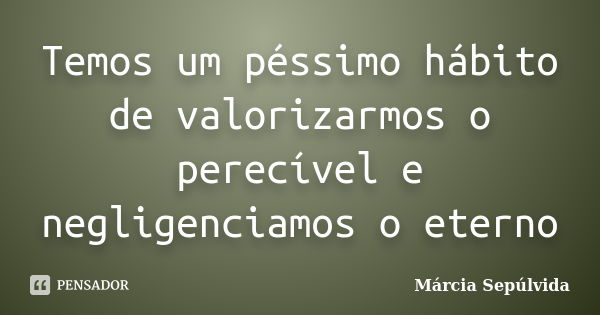 Temos um péssimo hábito de valorizarmos o perecível e negligenciamos o eterno... Frase de Márcia Sepulvida.