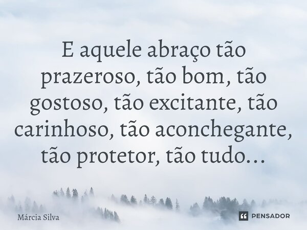 E aquele abraço tão prazeroso, tão bom, tão gostoso, tão excitante, tão carinhoso, tão aconchegante, tão protetor, tão tudo...... Frase de Márcia Silva.