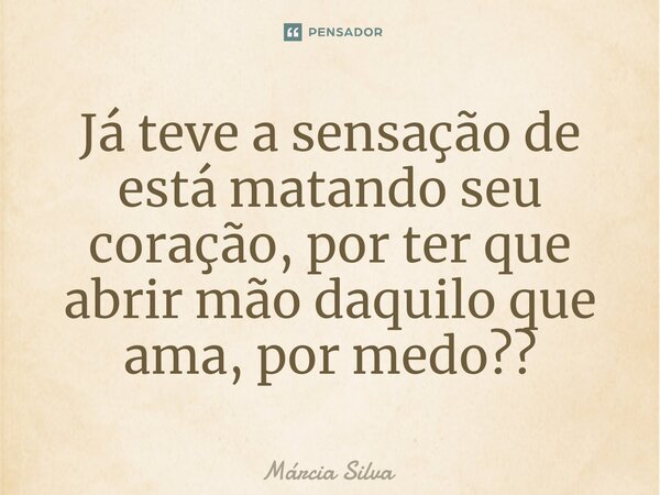 Já teve a sensação de está matando seu coração, por ter que abrir mão daquilo que ama, por medo??... Frase de Márcia Silva.