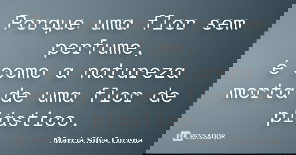 Porque uma flor sem perfume, é como a natureza morta de uma flor de plástico.... Frase de Marcia Silva Lucena.