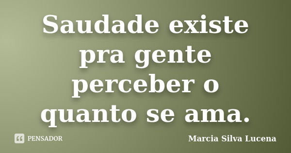 Saudade existe pra gente perceber o quanto se ama.... Frase de Marcia Silva Lucena.