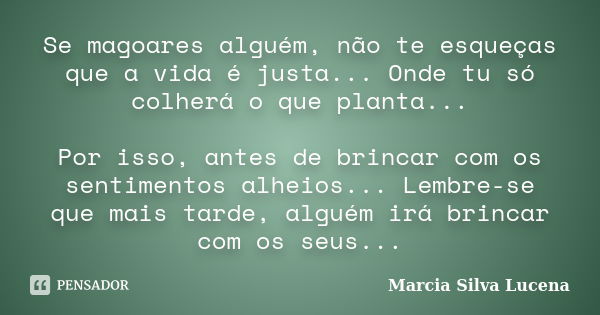 Se magoares alguém, não te esqueças que a vida é justa... Onde tu só colherá o que planta... Por isso, antes de brincar com os sentimentos alheios... Lembre-se ... Frase de Marcia Silva Lucena.