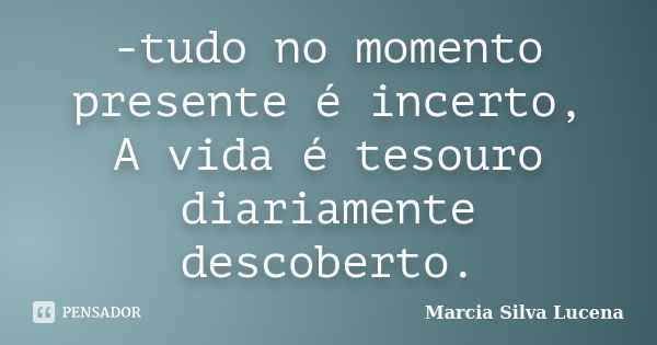 -tudo no momento presente é incerto, A vida é tesouro diariamente descoberto.... Frase de Marcia Silva Lucena.