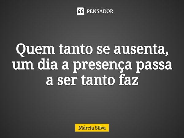 Quem tanto se ausenta, um dia a presença passa a ser tanto faz... Frase de Márcia Silva.