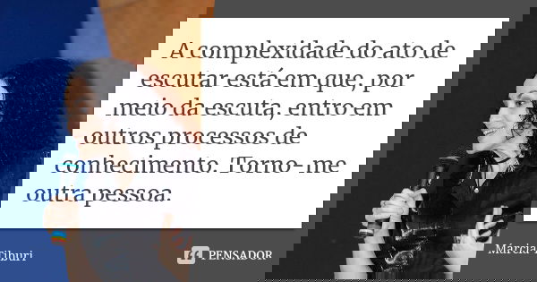 A complexidade do ato de escutar está em que, por meio da escuta, entro em outros processos de conhecimento. Torno-me outra pessoa.... Frase de Márcia Tiburi.
