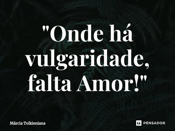 ⁠"Onde há vulgaridade, falta Amor!"... Frase de Márcia Tolkieniana.