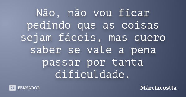 Não, não vou ficar pedindo que as coisas sejam fáceis, mas quero saber se vale a pena passar por tanta dificuldade.... Frase de Márciacostta.