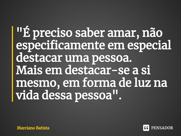 ⁠"É preciso saber amar, não especificamente em especial destacar uma pessoa. Mais em destacar-se a si mesmo, em forma de luz na vida dessa pessoa".... Frase de Marciano Batista.