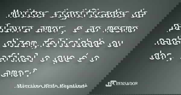 Muitos significados da palavra amor, e ao mesmo nada dizem,felicidade ou dor, afinal o que é o amor?... Frase de Marciano Brito Resplande.