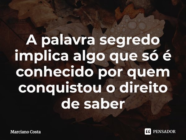 ⁠A palavra segredo implica algo que só é conhecido por quem conquistou o direito de saber... Frase de Marciano Costa.