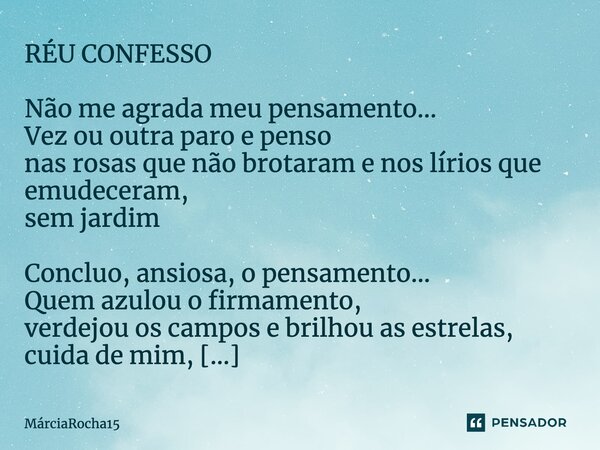 ⁠RÉU CONFESSO Não me agrada meu pensamento... Vez ou outra paro e penso nas rosas que não brotaram e nos lírios que emudeceram, sem jardim Concluo, ansiosa, o p... Frase de MárciaRocha15.