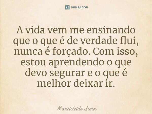 ⁠A vida vem me ensinando que o que é de verdade flui, nunca é forçado. Com isso, estou aprendendo o que devo segurar e o que é melhor deixar ir.... Frase de Marcicleide Lima.