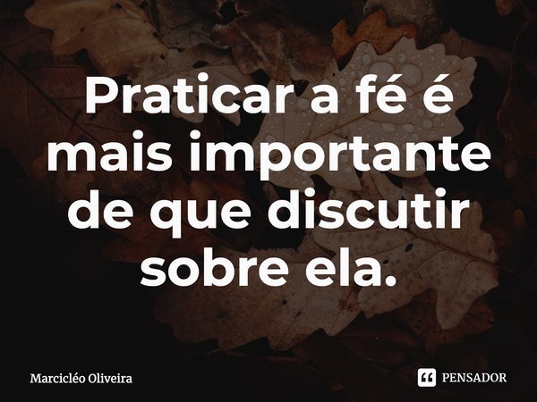 Praticar a fé é mais importante de que discutir sobre ela.... Frase de Marcicléo Oliveira.